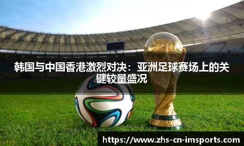 韩国与中国香港激烈对决:亚洲足球赛场上的关键较量盛况